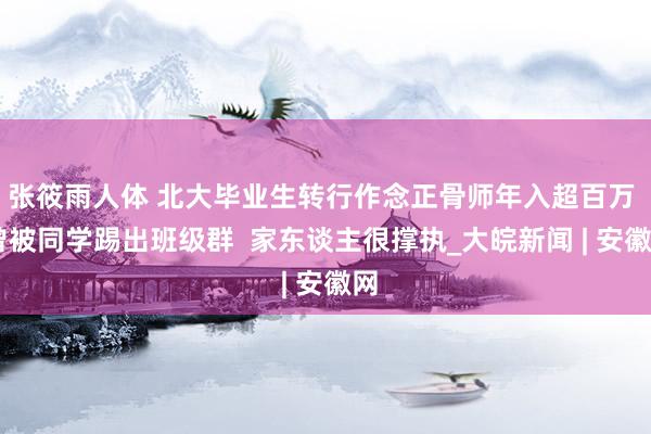 张筱雨人体 北大毕业生转行作念正骨师年入超百万  曾被同学踢出班级群  家东谈主很撑执_大皖新闻 | 安徽网