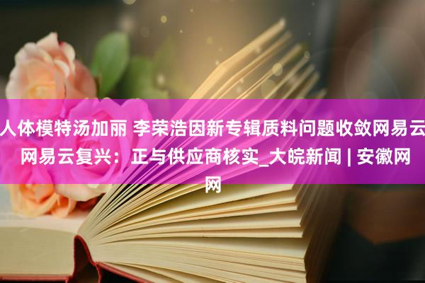 人体模特汤加丽 李荣浩因新专辑质料问题收敛网易云 网易云复兴：正与供应商核实_大皖新闻 | 安徽网