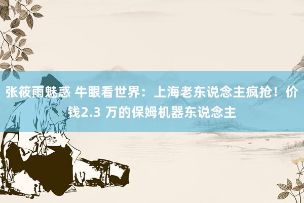 张筱雨魅惑 牛眼看世界：上海老东说念主疯抢！价钱2.3 万的保姆机器东说念主