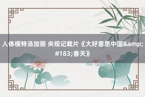 人体模特汤加丽 央视记载片《大好意思中国&#183;春天》