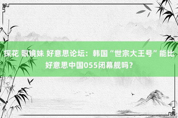 探花 眼镜妹 好意思论坛：韩国“世宗大王号”能比好意思中国055闭幕舰吗？
