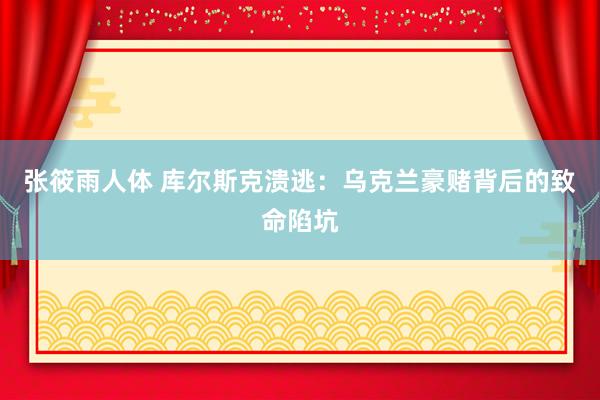 张筱雨人体 库尔斯克溃逃：乌克兰豪赌背后的致命陷坑