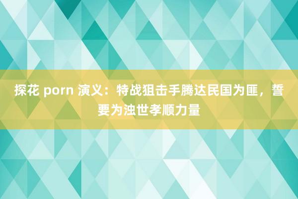 探花 porn 演义：特战狙击手腾达民国为匪，誓要为浊世孝顺力量