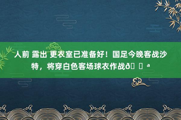 人前 露出 更衣室已准备好！国足今晚客战沙特，将穿白色客场球衣作战💪