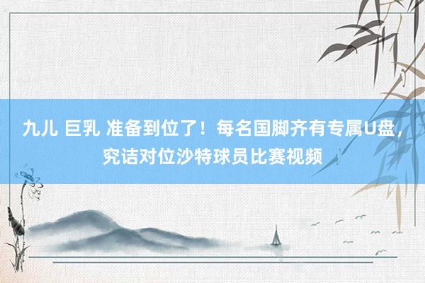 九儿 巨乳 准备到位了！每名国脚齐有专属U盘，究诘对位沙特球员比赛视频