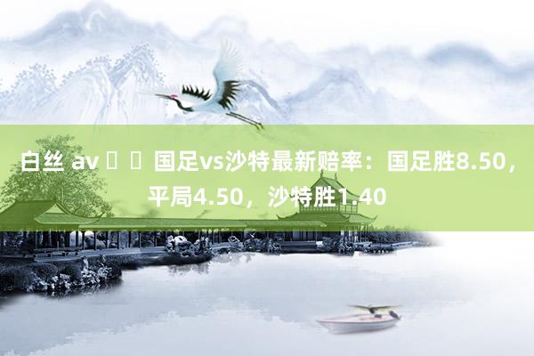 白丝 av ⚔️国足vs沙特最新赔率：国足胜8.50，平局4.50，沙特胜1.40
