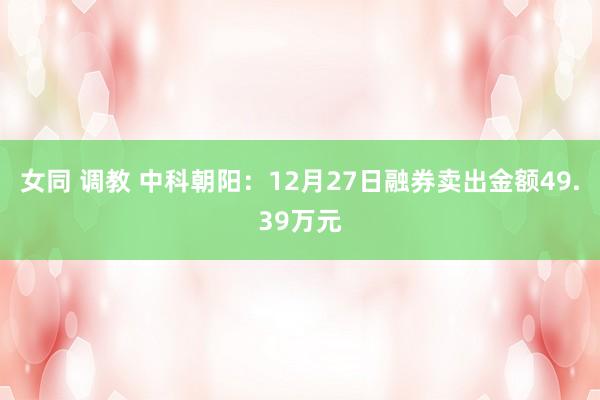 女同 调教 中科朝阳：12月27日融券卖出金额49.39万元