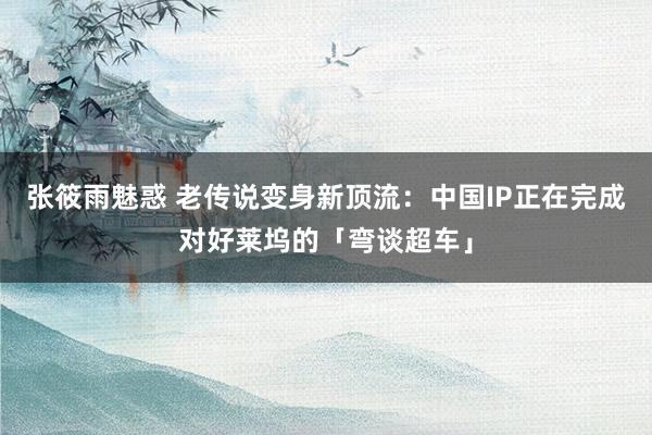 张筱雨魅惑 老传说变身新顶流：中国IP正在完成对好莱坞的「弯谈超车」