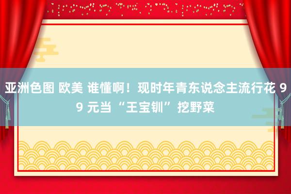亚洲色图 欧美 谁懂啊！现时年青东说念主流行花 99 元当 “王宝钏” 挖野菜