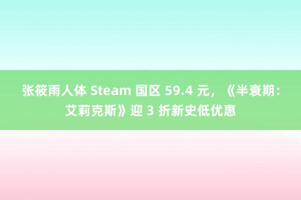 张筱雨人体 Steam 国区 59.4 元，《半衰期：艾莉克斯》迎 3 折新史低优惠