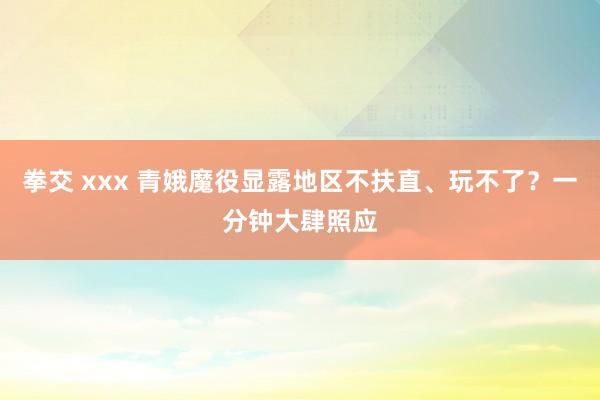 拳交 xxx 青娥魔役显露地区不扶直、玩不了？一分钟大肆照应