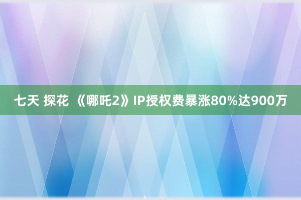 七天 探花 《哪吒2》IP授权费暴涨80%达900万