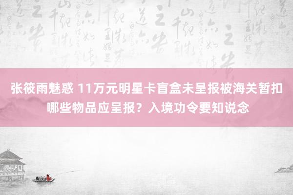 张筱雨魅惑 11万元明星卡盲盒未呈报被海关暂扣 哪些物品应呈报？入境功令要知说念