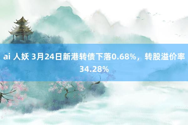ai 人妖 3月24日新港转债下落0.68%，转股溢价率34.28%