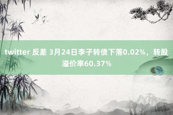 twitter 反差 3月24日李子转债下落0.02%，转股溢价率60.37%