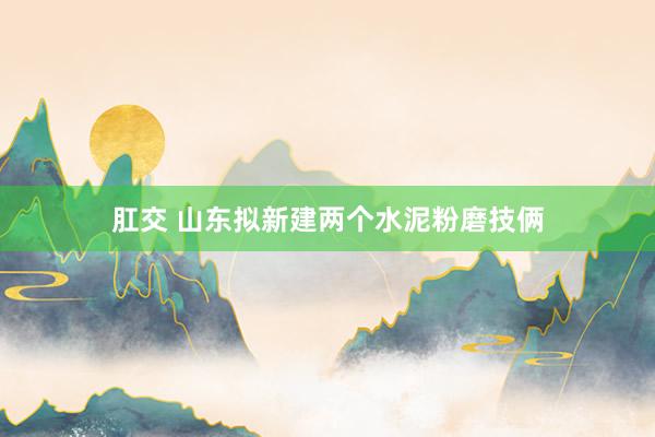 肛交 山东拟新建两个水泥粉磨技俩