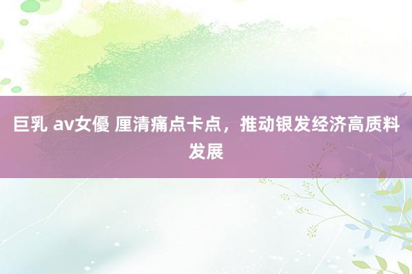 巨乳 av女優 厘清痛点卡点，推动银发经济高质料发展