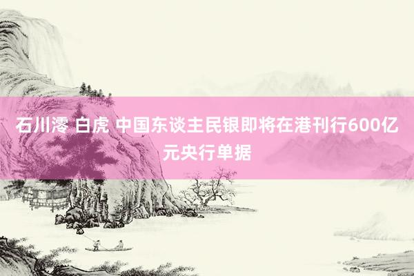 石川澪 白虎 中国东谈主民银即将在港刊行600亿元央行单据
