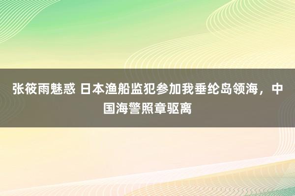 张筱雨魅惑 日本渔船监犯参加我垂纶岛领海，中国海警照章驱离