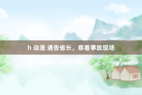 h 动漫 通告省长，察看事故现场