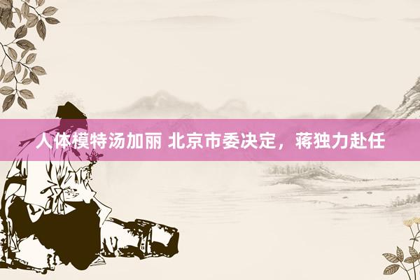 人体模特汤加丽 北京市委决定，蒋独力赴任