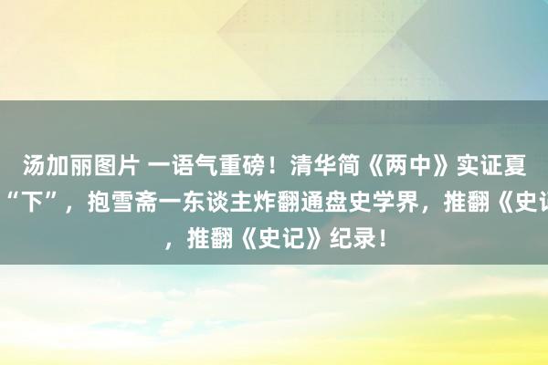 汤加丽图片 一语气重磅！清华简《两中》实证夏朝真名是“下”，抱雪斋一东谈主炸翻通盘史学界，推翻《史记》纪录！