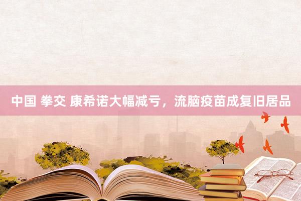 中国 拳交 康希诺大幅减亏，流脑疫苗成复旧居品