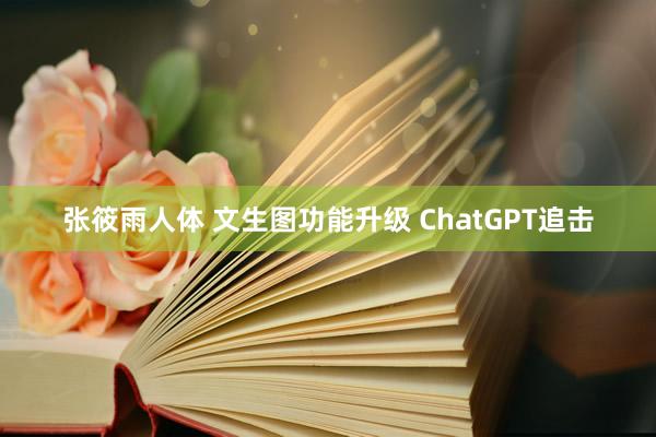 张筱雨人体 文生图功能升级 ChatGPT追击