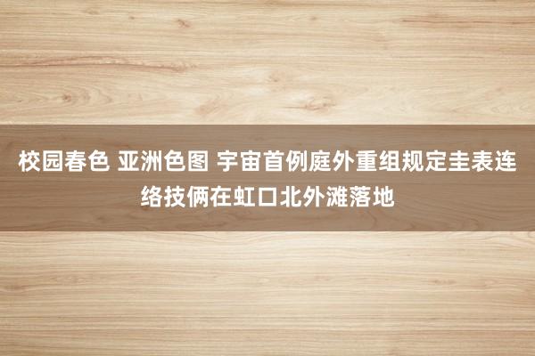 校园春色 亚洲色图 宇宙首例庭外重组规定圭表连络技俩在虹口北外滩落地