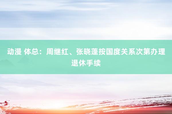 动漫 体总：周继红、张晓蓬按国度关系次第办理退休手续