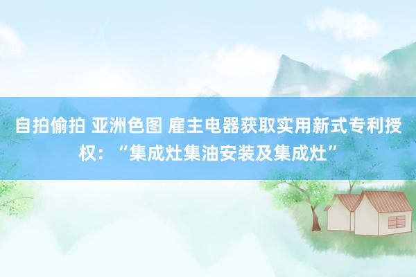 自拍偷拍 亚洲色图 雇主电器获取实用新式专利授权：“集成灶集油安装及集成灶”