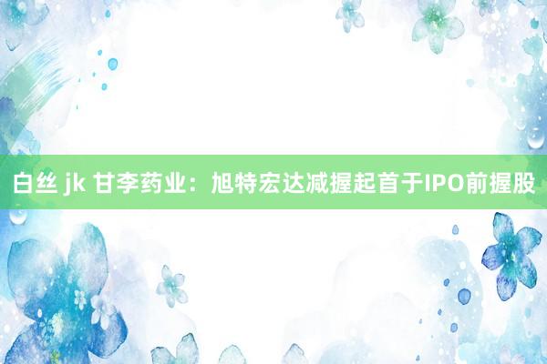 白丝 jk 甘李药业：旭特宏达减握起首于IPO前握股