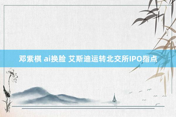 邓紫棋 ai换脸 艾斯迪运转北交所IPO指点