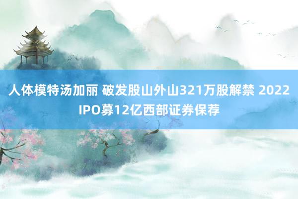人体模特汤加丽 破发股山外山321万股解禁 2022IPO募12亿西部证券保荐