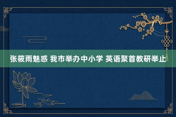 张筱雨魅惑 我市举办中小学 英语聚首教研举止