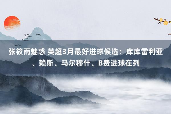 张筱雨魅惑 英超3月最好进球候选：库库雷利亚、赖斯、马尔穆什、B费进球在列