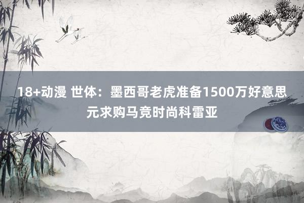 18+动漫 世体：墨西哥老虎准备1500万好意思元求购马竞时尚科雷亚