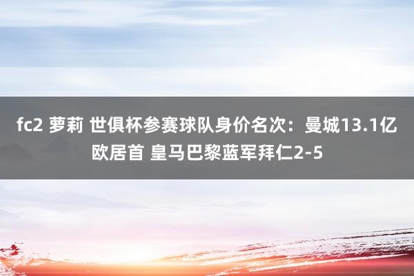 fc2 萝莉 世俱杯参赛球队身价名次：曼城13.1亿欧居首 皇马巴黎蓝军拜仁2-5