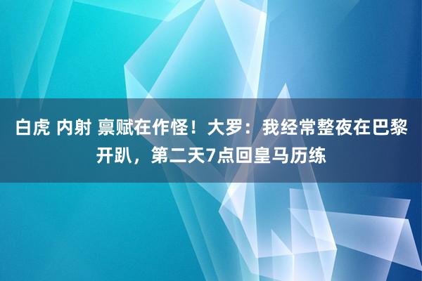 白虎 内射 禀赋在作怪！大罗：我经常整夜在巴黎开趴，第二天7点回皇马历练