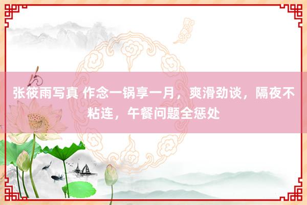 张筱雨写真 作念一锅享一月，爽滑劲谈，隔夜不粘连，午餐问题全惩处