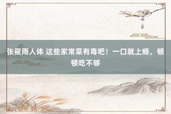 张筱雨人体 这些家常菜有毒吧！一口就上瘾，顿顿吃不够