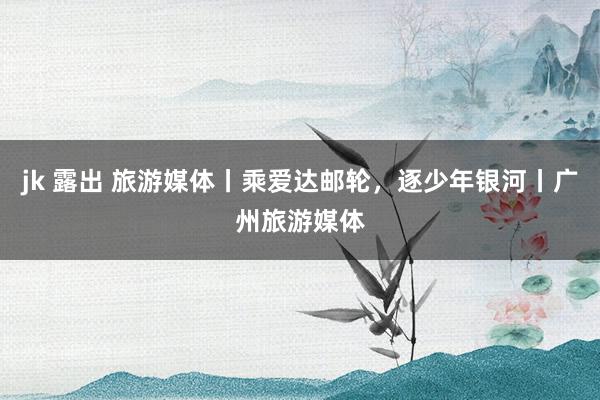 jk 露出 旅游媒体丨乘爱达邮轮，逐少年银河丨广州旅游媒体