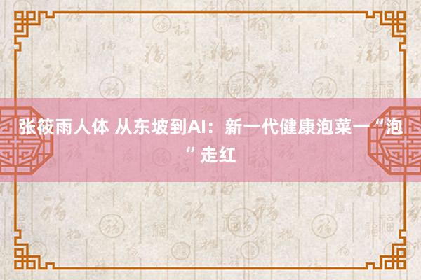 张筱雨人体 从东坡到AI：新一代健康泡菜一“泡”走红