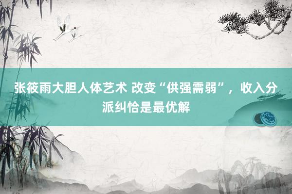 张筱雨大胆人体艺术 改变“供强需弱”，收入分派纠恰是最优解