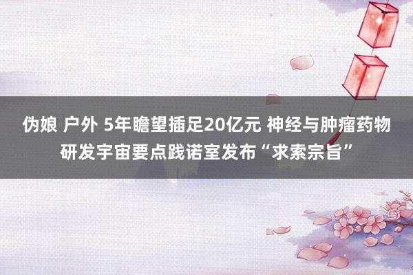 伪娘 户外 5年瞻望插足20亿元 神经与肿瘤药物研发宇宙要点践诺室发布“求索宗旨”