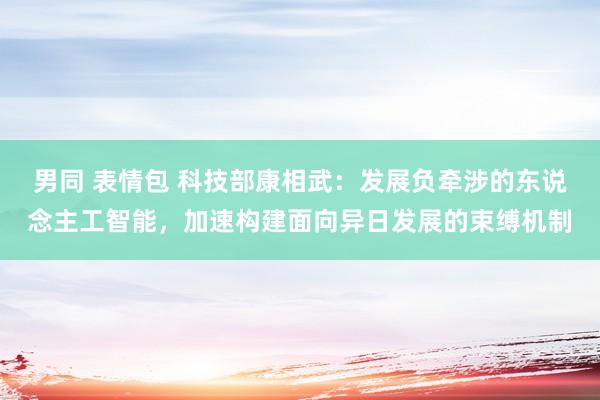 男同 表情包 科技部康相武：发展负牵涉的东说念主工智能，加速构建面向异日发展的束缚机制