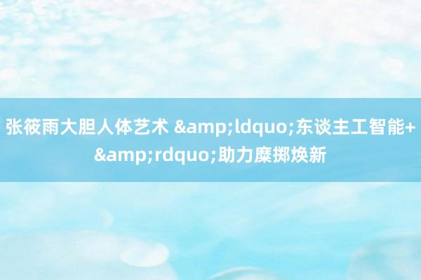 张筱雨大胆人体艺术 &ldquo;东谈主工智能+&rdquo;助力糜掷焕新