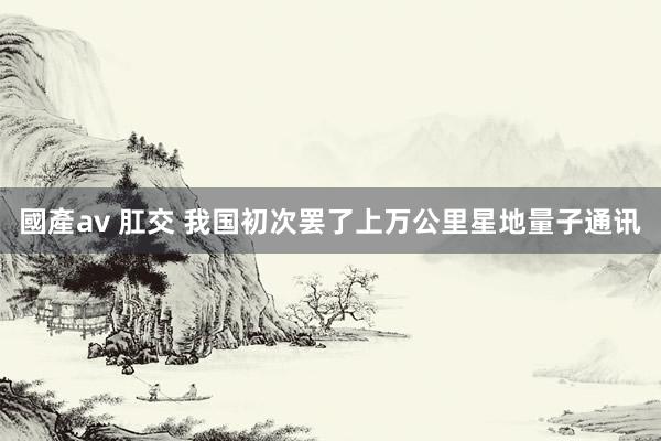 國產av 肛交 我国初次罢了上万公里星地量子通讯