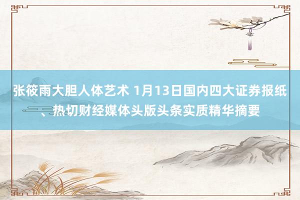张筱雨大胆人体艺术 1月13日国内四大证券报纸、热切财经媒体头版头条实质精华摘要