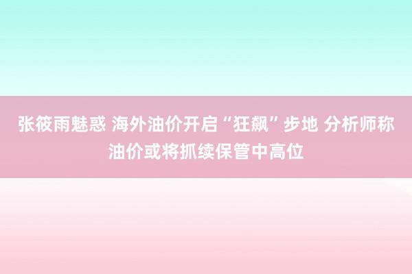 张筱雨魅惑 海外油价开启“狂飙”步地 分析师称油价或将抓续保管中高位